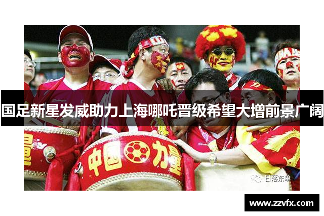国足新星发威助力上海哪吒晋级希望大增前景广阔
