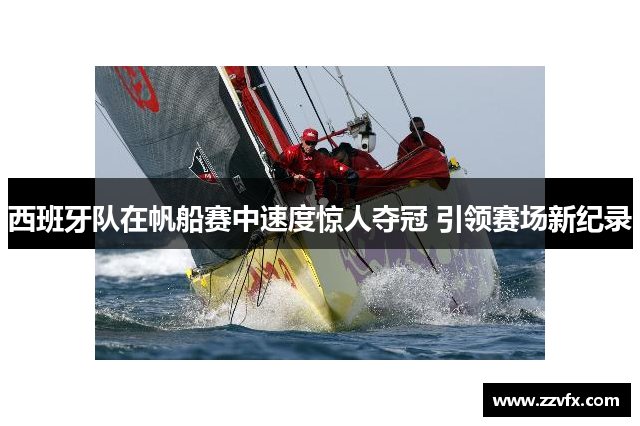西班牙队在帆船赛中速度惊人夺冠 引领赛场新纪录