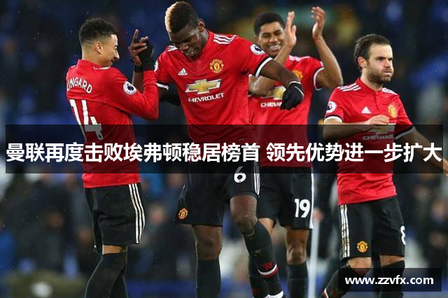 曼联再度击败埃弗顿稳居榜首 领先优势进一步扩大