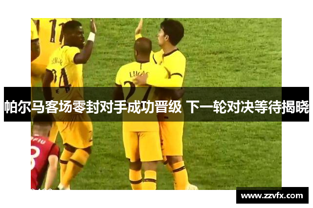 帕尔马客场零封对手成功晋级 下一轮对决等待揭晓