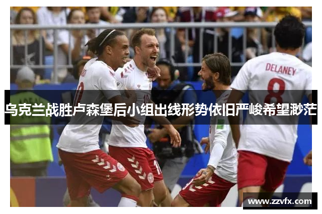 乌克兰战胜卢森堡后小组出线形势依旧严峻希望渺茫