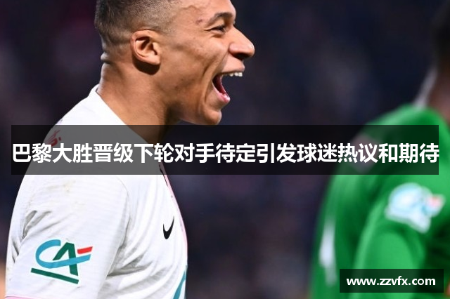 巴黎大胜晋级下轮对手待定引发球迷热议和期待