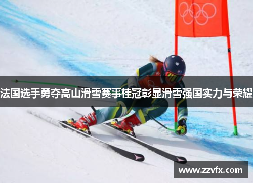 法国选手勇夺高山滑雪赛事桂冠彰显滑雪强国实力与荣耀