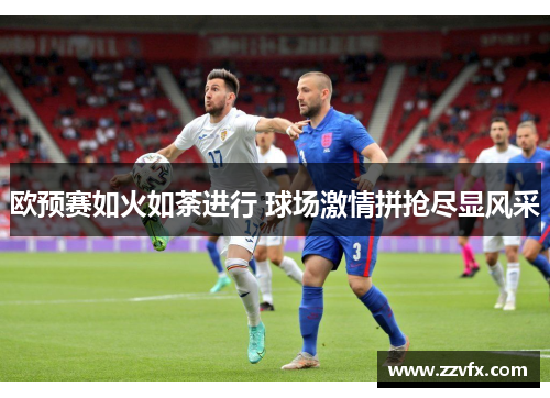 欧预赛如火如荼进行 球场激情拼抢尽显风采