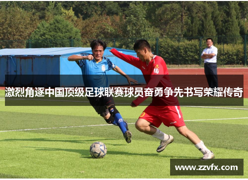 激烈角逐中国顶级足球联赛球员奋勇争先书写荣耀传奇