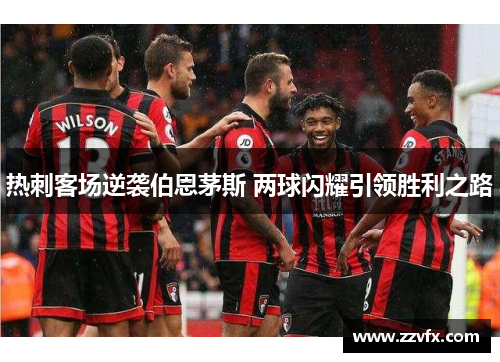 热刺客场逆袭伯恩茅斯 两球闪耀引领胜利之路