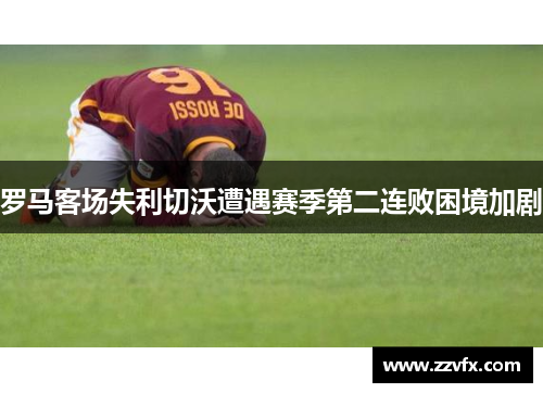 罗马客场失利切沃遭遇赛季第二连败困境加剧