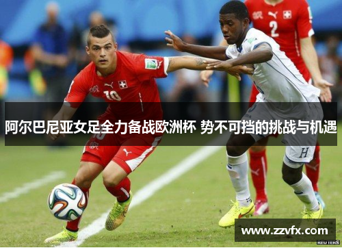 阿尔巴尼亚女足全力备战欧洲杯 势不可挡的挑战与机遇