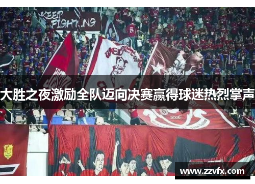大胜之夜激励全队迈向决赛赢得球迷热烈掌声