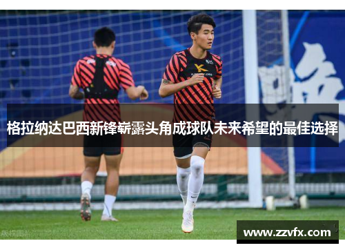 格拉纳达巴西新锋崭露头角成球队未来希望的最佳选择