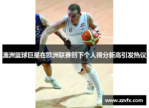 澳洲篮球巨星在欧洲联赛创下个人得分新高引发热议