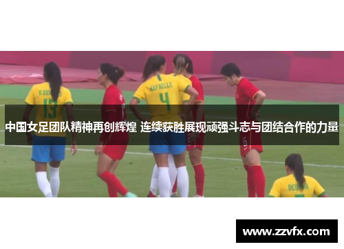 中国女足团队精神再创辉煌 连续获胜展现顽强斗志与团结合作的力量